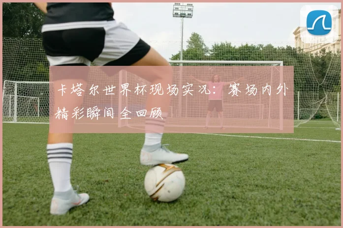 卡塔尔世界杯现场实况：赛场内外精彩瞬间全回顾