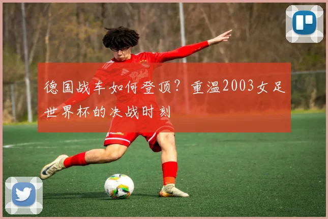 德国战车如何登顶？重温2003女足世界杯的决战时刻
