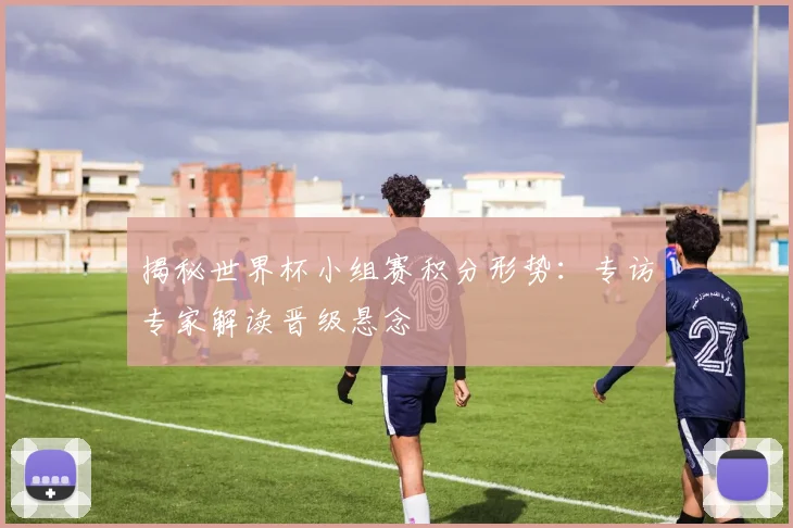 揭秘世界杯小组赛积分形势：专访专家解读晋级悬念